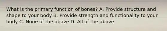 What is the primary function of bones? A. Provide structure and shape to your body B. Provide strength and functionality to your body C. None of the above D. All of the above