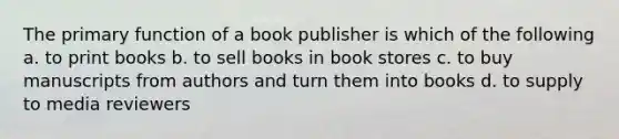 The primary function of a book publisher is which of the following a. to print books b. to sell books in book stores c. to buy manuscripts from authors and turn them into books d. to supply to media reviewers