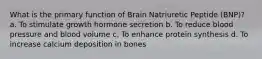 What is the primary function of Brain Natriuretic Peptide (BNP)? a. To stimulate growth hormone secretion b. To reduce blood pressure and blood volume c. To enhance protein synthesis d. To increase calcium deposition in bones