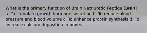 What is the primary function of Brain Natriuretic Peptide (BNP)? a. To stimulate growth hormone secretion b. To reduce blood pressure and blood volume c. To enhance protein synthesis d. To increase calcium deposition in bones