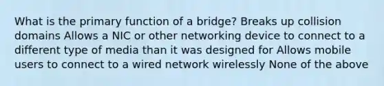 What is the primary function of a bridge? Breaks up collision domains Allows a NIC or other networking device to connect to a different type of media than it was designed for Allows mobile users to connect to a wired network wirelessly None of the above