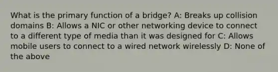 What is the primary function of a bridge? A: Breaks up collision domains B: Allows a NIC or other networking device to connect to a different type of media than it was designed for C: Allows mobile users to connect to a wired network wirelessly D: None of the above