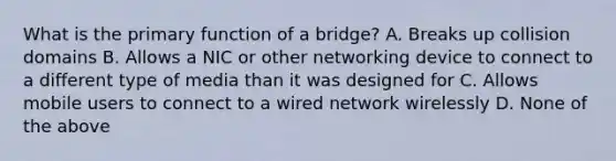 What is the primary function of a bridge? A. Breaks up collision domains B. Allows a NIC or other networking device to connect to a different type of media than it was designed for C. Allows mobile users to connect to a wired network wirelessly D. None of the above