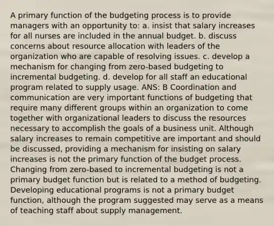 A primary function of the budgeting process is to provide managers with an opportunity to: a. insist that salary increases for all nurses are included in the annual budget. b. discuss concerns about resource allocation with leaders of the organization who are capable of resolving issues. c. develop a mechanism for changing from zero-based budgeting to incremental budgeting. d. develop for all staff an educational program related to supply usage. ANS: B Coordination and communication are very important functions of budgeting that require many different groups within an organization to come together with organizational leaders to discuss the resources necessary to accomplish the goals of a business unit. Although salary increases to remain competitive are important and should be discussed, providing a mechanism for insisting on salary increases is not the primary function of the budget process. Changing from zero-based to incremental budgeting is not a primary budget function but is related to a method of budgeting. Developing educational programs is not a primary budget function, although the program suggested may serve as a means of teaching staff about supply management.