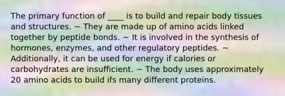 The primary function of ____ is to build and repair body tissues and structures. ~ They are made up of amino acids linked together by peptide bonds. ~ It is involved in the synthesis of hormones, enzymes, and other regulatory peptides. ~ Additionally, it can be used for energy if calories or carbohydrates are insufficient. ~ The body uses approximately 20 amino acids to build ifs many different proteins.