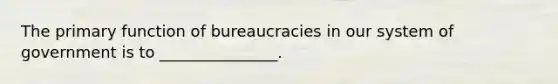 The primary function of bureaucracies in our system of government is to _______________.