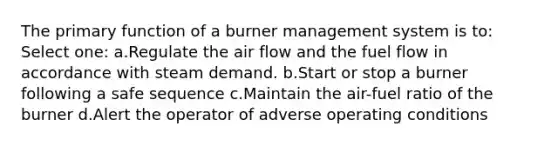 The primary function of a burner management system is to: Select one: a.Regulate the air flow and the fuel flow in accordance with steam demand. b.Start or stop a burner following a safe sequence c.Maintain the air-fuel ratio of the burner d.Alert the operator of adverse operating conditions