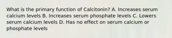 What is the primary function of Calcitonin? A. Increases serum calcium levels B. Increases serum phosphate levels C. Lowers serum calcium levels D. Has no effect on serum calcium or phosphate levels