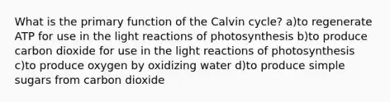 What is the primary function of the Calvin cycle? a)to regenerate ATP for use in the light reactions of photosynthesis b)to produce carbon dioxide for use in the light reactions of photosynthesis c)to produce oxygen by oxidizing water d)to produce simple sugars from carbon dioxide