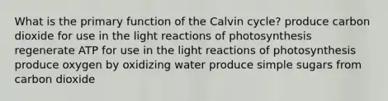 What is the primary function of the Calvin cycle? produce carbon dioxide for use in the <a href='https://www.questionai.com/knowledge/kSUoWrrvoC-light-reactions' class='anchor-knowledge'>light reactions</a> of photosynthesis regenerate ATP for use in the light reactions of photosynthesis produce oxygen by oxidizing water produce simple sugars from carbon dioxide