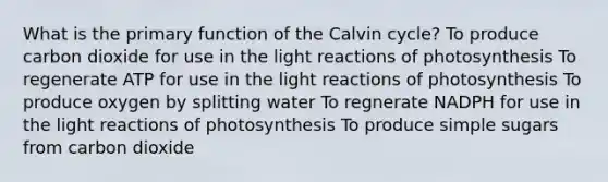 What is the primary function of the Calvin cycle? To produce carbon dioxide for use in the light reactions of photosynthesis To regenerate ATP for use in the light reactions of photosynthesis To produce oxygen by splitting water To regnerate NADPH for use in the light reactions of photosynthesis To produce simple sugars from carbon dioxide