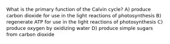 What is the primary function of the Calvin cycle? A) produce carbon dioxide for use in the light reactions of photosynthesis B) regenerate ATP for use in the light reactions of photosynthesis C) produce oxygen by oxidizing water D) produce simple sugars from carbon dioxide