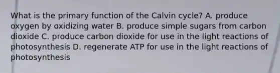 What is the primary function of the Calvin cycle? A. produce oxygen by oxidizing water B. produce simple sugars from carbon dioxide C. produce carbon dioxide for use in the light reactions of photosynthesis D. regenerate ATP for use in the light reactions of photosynthesis