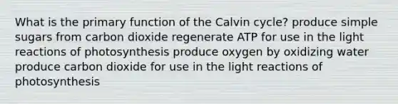 What is the primary function of the Calvin cycle? produce simple sugars from carbon dioxide regenerate ATP for use in the <a href='https://www.questionai.com/knowledge/kSUoWrrvoC-light-reactions' class='anchor-knowledge'>light reactions</a> of photosynthesis produce oxygen by oxidizing water produce carbon dioxide for use in the light reactions of photosynthesis