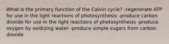 What is the primary function of the Calvin cycle? -regenerate ATP for use in the light reactions of photosynthesis -produce carbon dioxide for use in the light reactions of photosynthesis -produce oxygen by oxidizing water -produce simple sugars from carbon dioxide