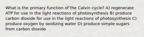 What is the primary function of the Calvin cycle? A) regenerate ATP for use in the <a href='https://www.questionai.com/knowledge/kSUoWrrvoC-light-reactions' class='anchor-knowledge'>light reactions</a> of photosynthesis B) produce carbon dioxide for use in the light reactions of photosynthesis C) produce oxygen by oxidizing water D) produce simple sugars from carbon dioxide