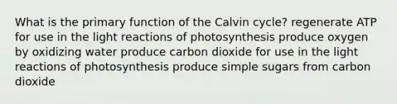 What is the primary function of the Calvin cycle? regenerate ATP for use in the light reactions of photosynthesis produce oxygen by oxidizing water produce carbon dioxide for use in the light reactions of photosynthesis produce simple sugars from carbon dioxide