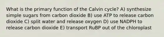 What is the primary function of the Calvin cycle? A) synthesize simple sugars from carbon dioxide B) use ATP to release carbon dioxide C) split water and release oxygen D) use NADPH to release carbon dioxide E) transport RuBP out of the chloroplast