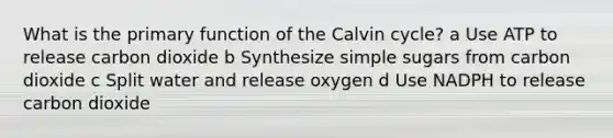 What is the primary function of the Calvin cycle? a Use ATP to release carbon dioxide b Synthesize simple sugars from carbon dioxide c Split water and release oxygen d Use NADPH to release carbon dioxide