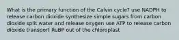 What is the primary function of the Calvin cycle? use NADPH to release carbon dioxide synthesize simple sugars from carbon dioxide split water and release oxygen use ATP to release carbon dioxide transport RuBP out of the chloroplast