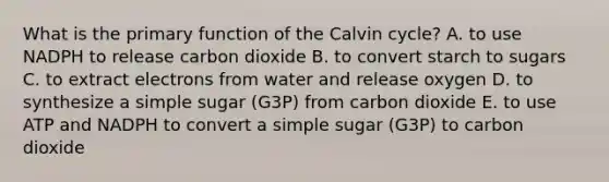 What is the primary function of the Calvin cycle? A. to use NADPH to release carbon dioxide B. to convert starch to sugars C. to extract electrons from water and release oxygen D. to synthesize a simple sugar (G3P) from carbon dioxide E. to use ATP and NADPH to convert a simple sugar (G3P) to carbon dioxide