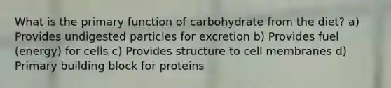 What is the primary function of carbohydrate from the diet? a) Provides undigested particles for excretion b) Provides fuel (energy) for cells c) Provides structure to cell membranes d) Primary building block for proteins