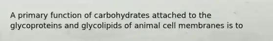 A primary function of carbohydrates attached to the glycoproteins and glycolipids of animal cell membranes is to