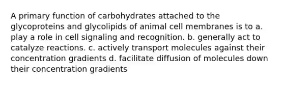 A primary function of carbohydrates attached to the glycoproteins and glycolipids of animal cell membranes is to a. play a role in cell signaling and recognition. b. generally act to catalyze reactions. c. actively transport molecules against their concentration gradients d. facilitate diffusion of molecules down their concentration gradients