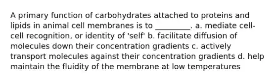 A primary function of carbohydrates attached to proteins and lipids in animal cell membranes is to _________. a. mediate cell-cell recognition, or identity of 'self' b. facilitate diffusion of molecules down their concentration gradients c. actively transport molecules against their concentration gradients d. help maintain the fluidity of the membrane at low temperatures