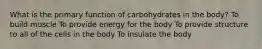 What is the primary function of carbohydrates in the body? To build muscle To provide energy for the body To provide structure to all of the cells in the body To insulate the body