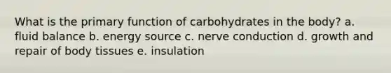 What is the primary function of carbohydrates in the body? a. ​fluid balance b. ​energy source c. ​nerve conduction d. ​growth and repair of body tissues e. ​insulation