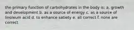 the primary function of carbohydrates in the body is: a. growth and development b. as a source of energy c. as a source of linoleum acid d. to enhance satiety e. all correct f. none are correct