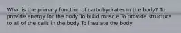What is the primary function of carbohydrates in the body? To provide energy for the body To build muscle To provide structure to all of the cells in the body To insulate the body