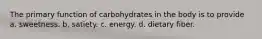 The primary function of carbohydrates in the body is to provide a. sweetness. b. satiety. c. energy. d. dietary fiber.