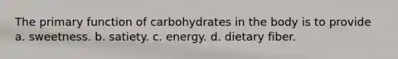 The primary function of carbohydrates in the body is to provide a. sweetness. b. satiety. c. energy. d. dietary fiber.