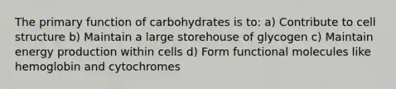 The primary function of carbohydrates is to: a) Contribute to cell structure b) Maintain a large storehouse of glycogen c) Maintain energy production within cells d) Form functional molecules like hemoglobin and cytochromes