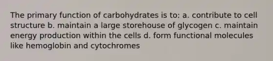 The primary function of carbohydrates is to: a. contribute to cell structure b. maintain a large storehouse of glycogen c. maintain energy production within the cells d. form functional molecules like hemoglobin and cytochromes