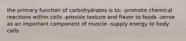 the primary function of carbohydrates is to: -promote chemical reactions within cells -provide texture and flavor to foods -serve as an important component of muscle -supply energy to body cells