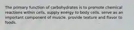 The primary function of carbohydrates is to promote chemical reactions within cells. supply energy to body cells. serve as an important component of muscle. provide texture and flavor to foods.