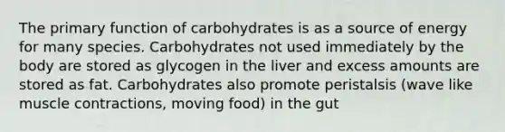 The primary function of carbohydrates is as a source of energy for many species. Carbohydrates not used immediately by the body are stored as glycogen in the liver and excess amounts are stored as fat. Carbohydrates also promote peristalsis (wave like muscle contractions, moving food) in the gut