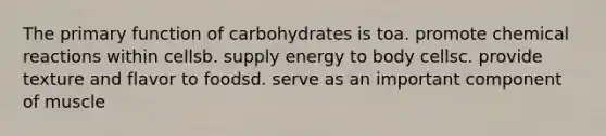 The primary function of carbohydrates is toa. promote chemical reactions within cellsb. supply energy to body cellsc. provide texture and flavor to foodsd. serve as an important component of muscle