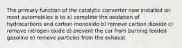 The primary function of the catalytic converter now installed on most automobiles is to a) complete the oxidation of hydrocarbons and carbon monoxide b) remove carbon dioxide c) remove nitrogen oxide d) prevent the car from burning leaded gasoline e) remove particles from the exhaust