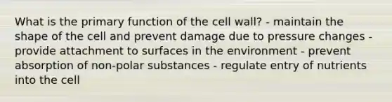 What is the primary function of the cell wall? - maintain the shape of the cell and prevent damage due to pressure changes - provide attachment to surfaces in the environment - prevent absorption of non-polar substances - regulate entry of nutrients into the cell