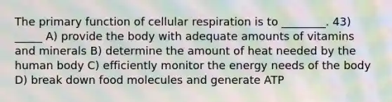 The primary function of cellular respiration is to ________. 43) _____ A) provide the body with adequate amounts of vitamins and minerals B) determine the amount of heat needed by the human body C) efficiently monitor the energy needs of the body D) break down food molecules and generate ATP