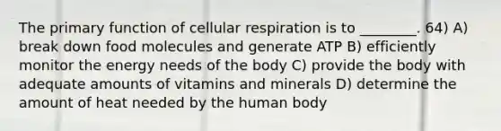 The primary function of cellular respiration is to ________. 64) A) break down food molecules and generate ATP B) efficiently monitor the energy needs of the body C) provide the body with adequate amounts of vitamins and minerals D) determine the amount of heat needed by the human body