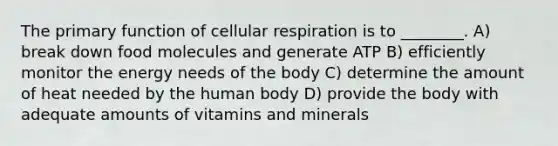 The primary function of cellular respiration is to ________. A) break down food molecules and generate ATP B) efficiently monitor the energy needs of the body C) determine the amount of heat needed by the human body D) provide the body with adequate amounts of vitamins and minerals