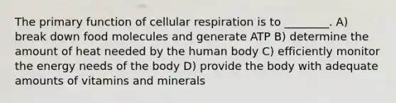 The primary function of cellular respiration is to ________. A) break down food molecules and generate ATP B) determine the amount of heat needed by the human body C) efficiently monitor the energy needs of the body D) provide the body with adequate amounts of vitamins and minerals