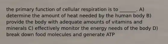 the primary function of cellular respiration is to _______. A) determine the amount of heat needed by the human body B) provide the body with adequate amounts of vitamins and minerals C) effectively monitor the energy needs of the body D) break down food molecules and generate ATP