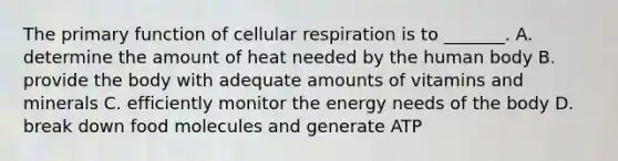 The primary function of cellular respiration is to _______. A. determine the amount of heat needed by the human body B. provide the body with adequate amounts of vitamins and minerals C. efficiently monitor the energy needs of the body D. break down food molecules and generate ATP