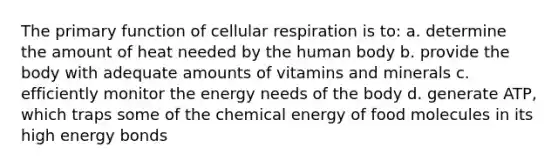 The primary function of cellular respiration is to: a. determine the amount of heat needed by the human body b. provide the body with adequate amounts of vitamins and minerals c. efficiently monitor the energy needs of the body d. generate ATP, which traps some of the chemical energy of food molecules in its high energy bonds